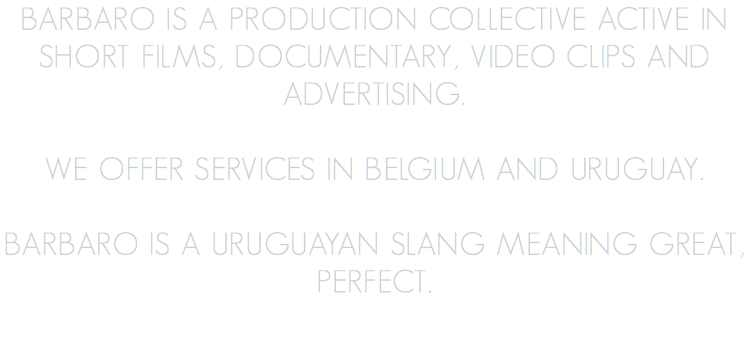 BARBARO is a production collective active in short films, documentary, video clips and advertising. We offer services in Belgium and Uruguay. BARBARO is a Uruguayan slang meaning GREAT, PERFECT.